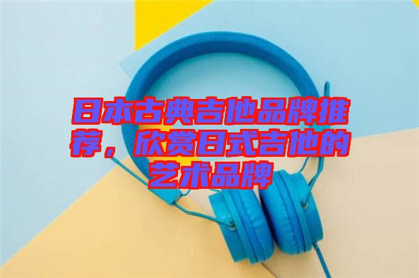 日本古典吉他品牌推薦，欣賞日式吉他的藝術品牌