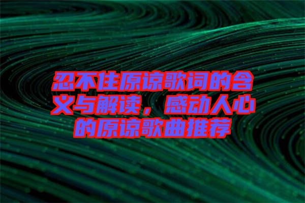 忍不住原諒歌詞的含義與解讀，感動人心的原諒歌曲推薦