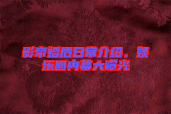 影帝婚后日常介紹，娛樂圈內(nèi)幕大曝光