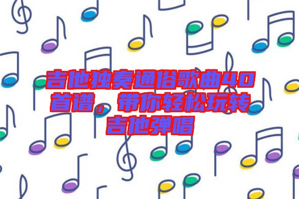 吉他獨(dú)奏通俗歌曲40首譜，帶你輕松玩轉(zhuǎn)吉他彈唱
