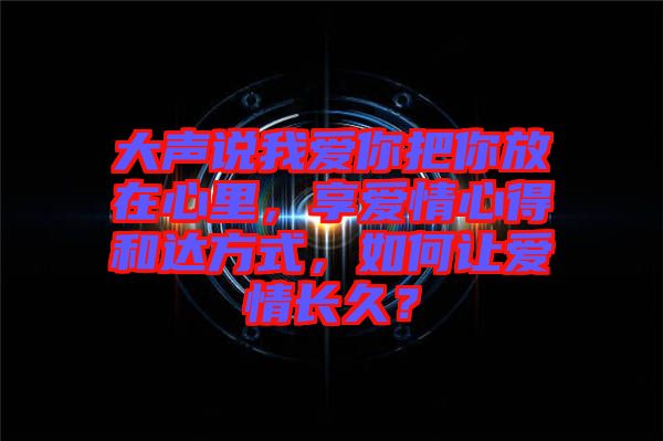 大聲說(shuō)我愛(ài)你把你放在心里，享愛(ài)情心得和達(dá)方式，如何讓愛(ài)情長(zhǎng)久？
