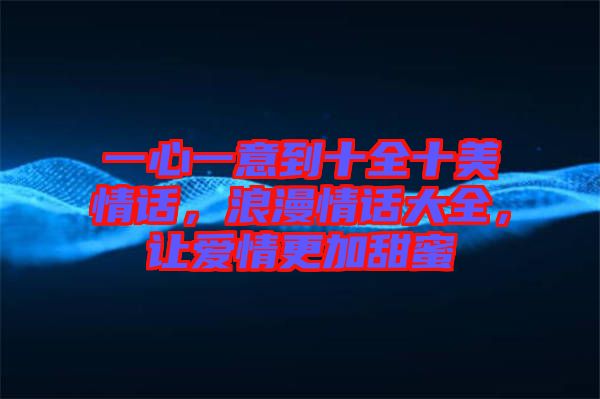 一心一意到十全十美情話，浪漫情話大全，讓愛情更加甜蜜