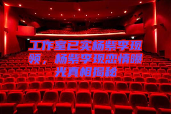 工作室已實楊紫李現(xiàn)領(lǐng)，楊紫李現(xiàn)戀情曝光真相揭秘