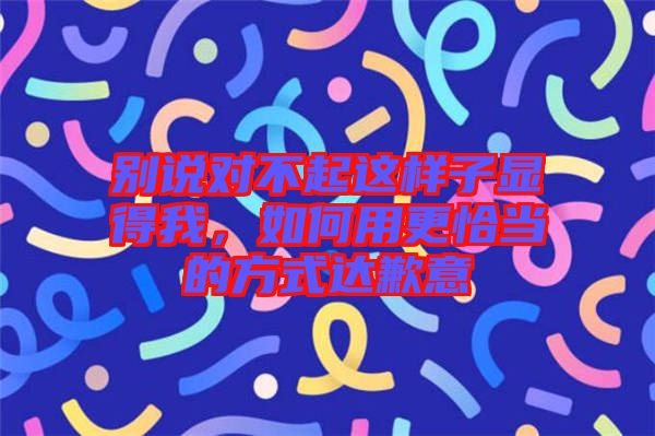 別說(shuō)對(duì)不起這樣子顯得我，如何用更恰當(dāng)?shù)姆绞竭_(dá)歉意