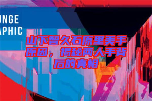 山下智久石原里美手原因，揭秘兩人手背后的真相