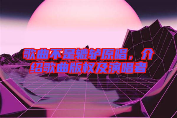 歌曲不是轆轤原唱，介紹歌曲版權(quán)及演唱者