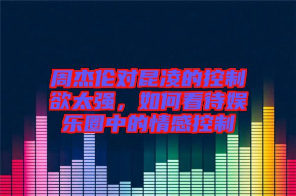 周杰倫對昆凌的控制欲太強(qiáng)，如何看待娛樂圈中的情感控制