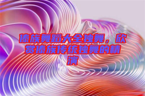 傣族舞蹈大全獨(dú)舞，欣賞傣族傳統(tǒng)獨(dú)舞的精演