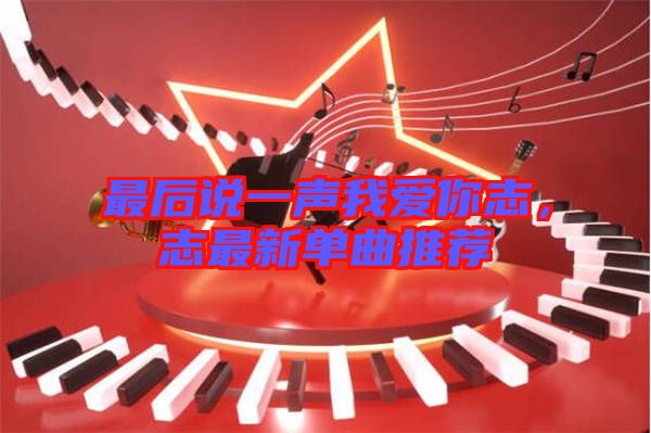 最后說一聲我愛你志，志最新單曲推薦