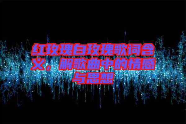 紅玫瑰白玫瑰歌詞含義，解歌曲中的情感與思想