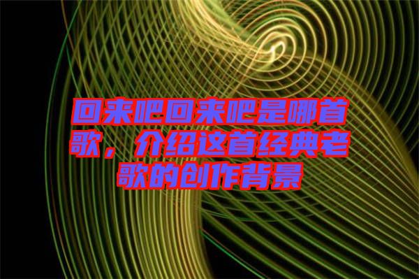 回來(lái)吧回來(lái)吧是哪首歌，介紹這首經(jīng)典老歌的創(chuàng)作背景