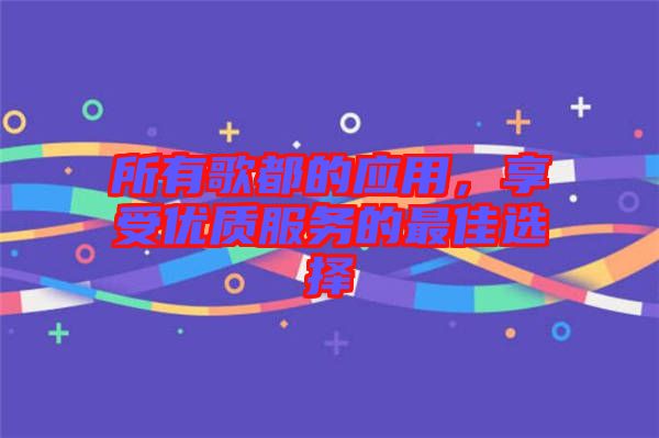 所有歌都的應(yīng)用，享受優(yōu)質(zhì)服務(wù)的最佳選擇