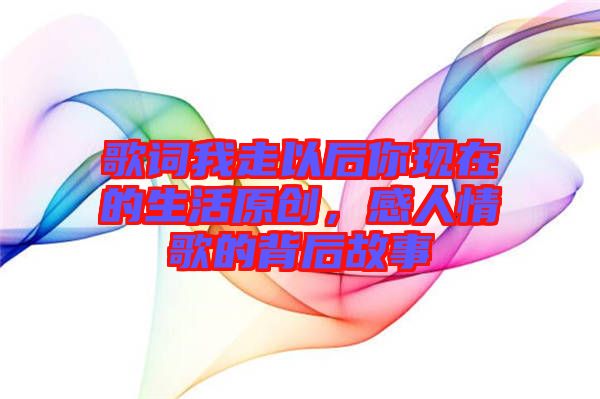 歌詞我走以后你現(xiàn)在的生活原創(chuàng)，感人情歌的背后故事