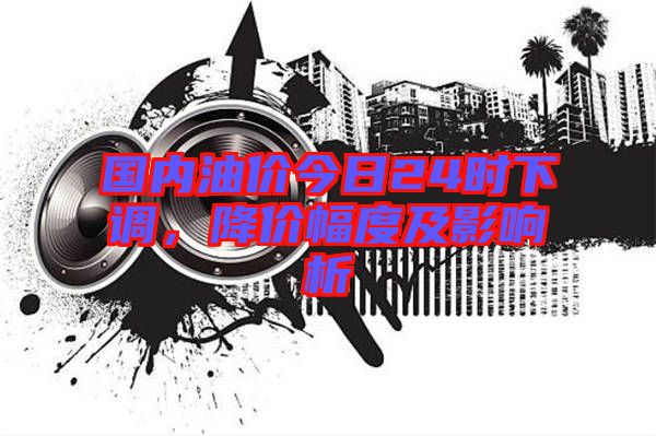 國內油價今日24時下調，降價幅度及影響析