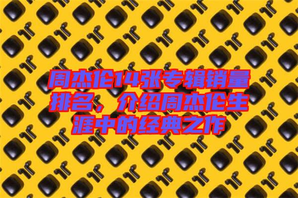 周杰倫14張專輯銷量排名，介紹周杰倫生涯中的經典之作
