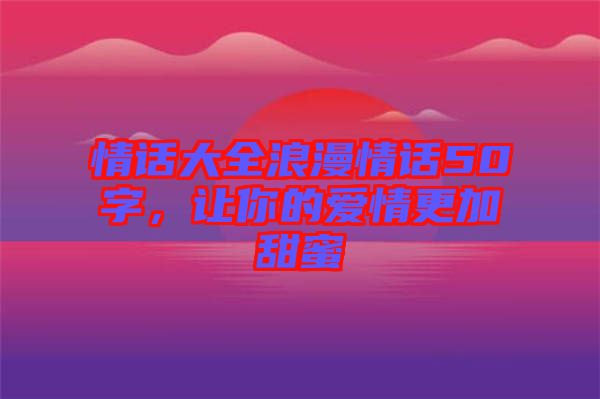情話大全浪漫情話50字，讓你的愛情更加甜蜜