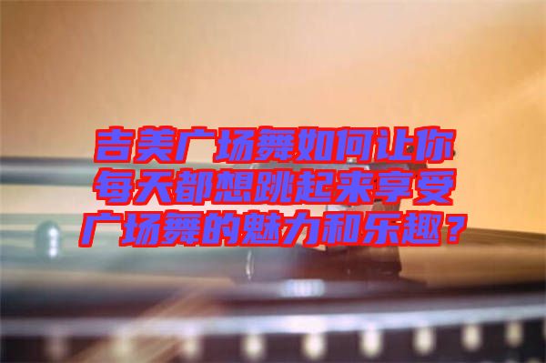 吉美廣場(chǎng)舞如何讓你每天都想跳起來(lái)享受廣場(chǎng)舞的魅力和樂(lè)趣？