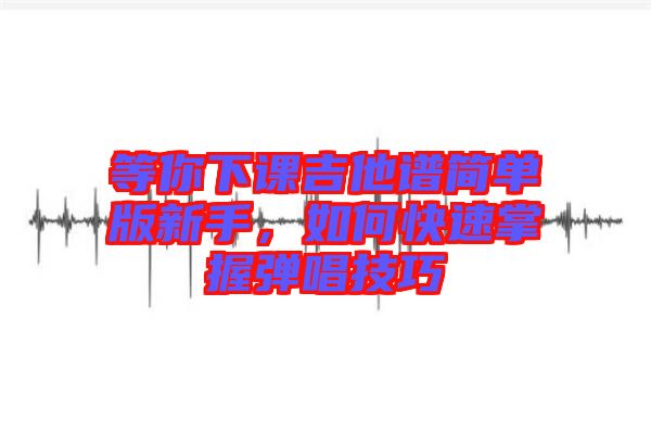 等你下課吉他譜簡單版新手，如何快速掌握彈唱技巧