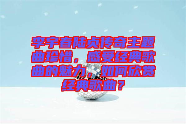 李宇春陸貞傳奇主題曲珍惜，感受經(jīng)典歌曲的魅力，如何欣賞經(jīng)典歌曲？