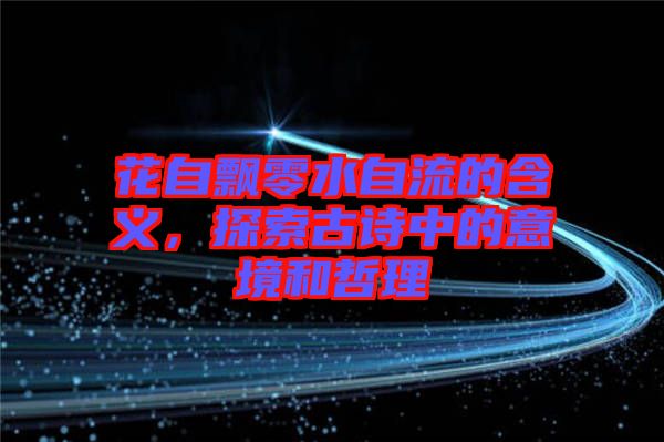 花自飄零水自流的含義，探索古詩(shī)中的意境和哲理