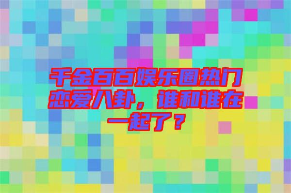 千金百百娛樂圈熱門戀愛八卦，誰和誰在一起了？