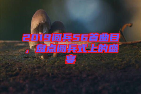 2019閱兵56首曲目，盤點閱兵式上的盛宴