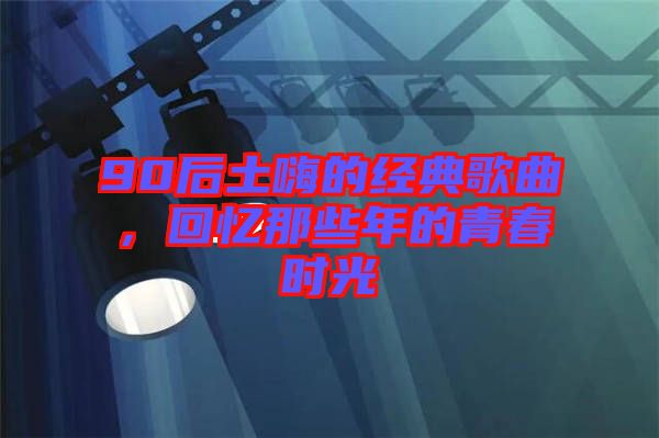 90后土嗨的經(jīng)典歌曲，回憶那些年的青春時(shí)光