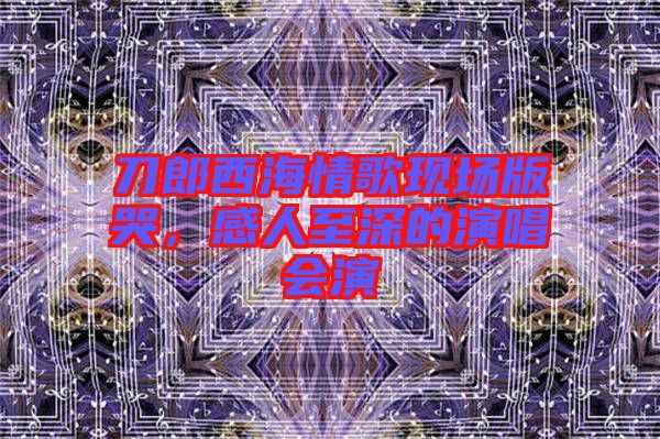 刀郎西海情歌現(xiàn)場(chǎng)版哭，感人至深的演唱會(huì)演