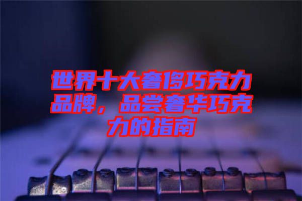 世界十大奢侈巧克力品牌，品嘗奢華巧克力的指南