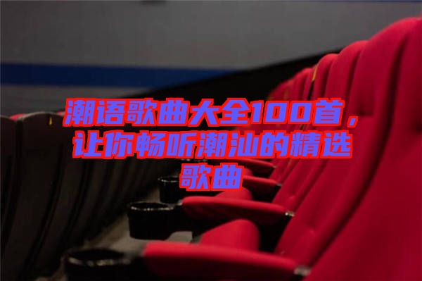 潮語(yǔ)歌曲大全100首，讓你暢聽潮汕的精選歌曲