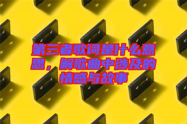 第三者歌詞是什么意思，解歌曲中涉及的情感與故事