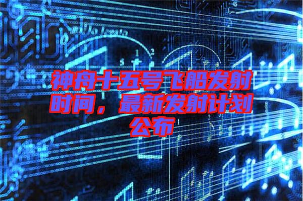 神舟十五號(hào)飛船發(fā)射時(shí)間，最新發(fā)射計(jì)劃公布