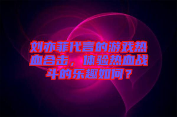 劉亦菲代言的游戲熱血合擊，體驗(yàn)熱血戰(zhàn)斗的樂(lè)趣如何？