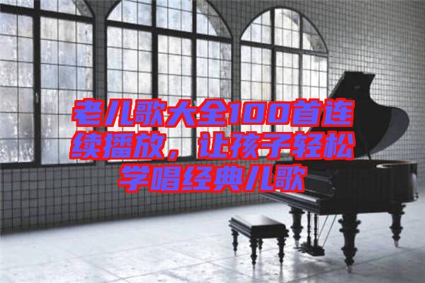 老兒歌大全100首連續(xù)播放，讓孩子輕松學(xué)唱經(jīng)典兒歌