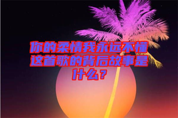 你的柔情我永遠(yuǎn)不懂這首歌的背后故事是什么？