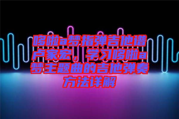 哆啦a夢(mèng)指彈吉他譜盧家宏，學(xué)習(xí)哆啦a夢(mèng)主題曲的吉他彈奏方法詳解