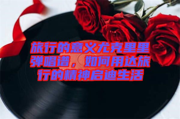 旅行的意義尤克里里彈唱譜，如何用達旅行的精神啟迪生活
