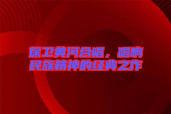 保衛(wèi)黃河合唱，唱響民族精神的經(jīng)典之作