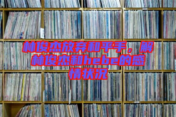 林俊杰放棄和平手，解林俊杰和hebe的感情狀況
