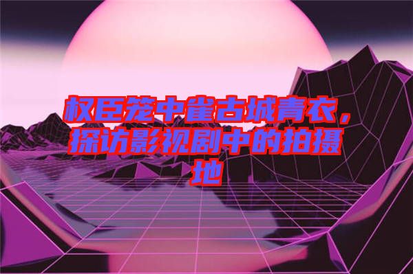 權(quán)臣籠中雀古城青衣，探訪影視劇中的拍攝地