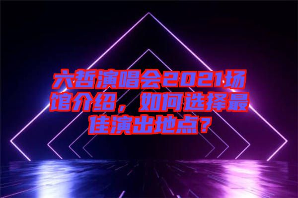 六哲演唱會(huì)2021場館介紹，如何選擇最佳演出地點(diǎn)？