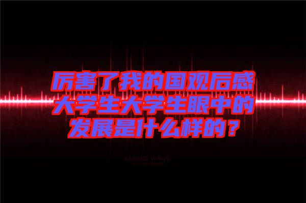 厲害了我的國(guó)觀后感大學(xué)生大學(xué)生眼中的發(fā)展是什么樣的？