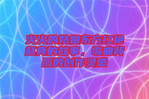 火火的姑娘東方紅艷趙真的故事，歌曲背后的創(chuàng)作靈感