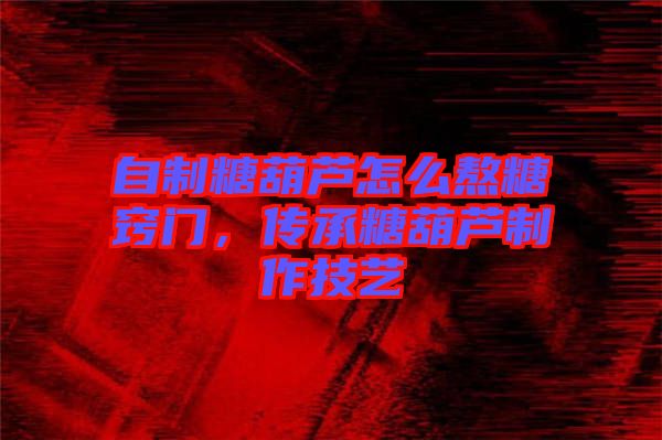 自制糖葫蘆怎么熬糖竅門，傳承糖葫蘆制作技藝