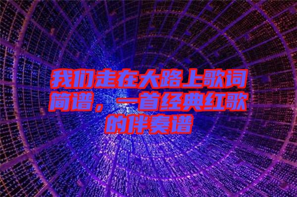 我們走在大路上歌詞簡譜，一首經(jīng)典紅歌的伴奏譜