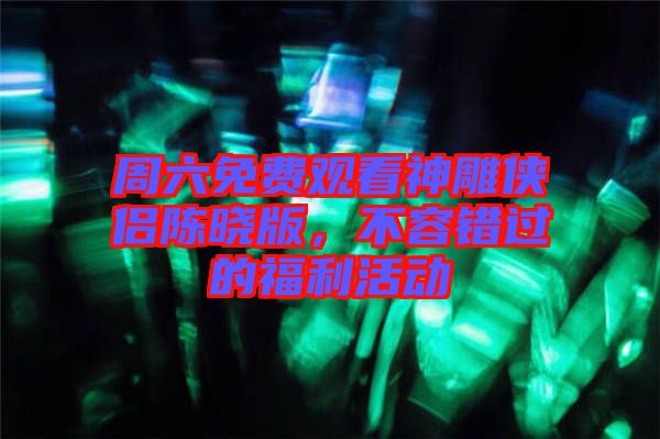 周六免費(fèi)觀看神雕俠侶陳曉版，不容錯(cuò)過的福利活動(dòng)