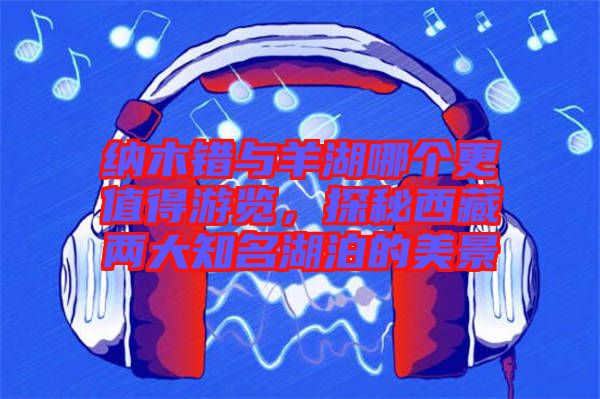 納木錯(cuò)與羊湖哪個(gè)更值得游覽，探秘西藏兩大知名湖泊的美景