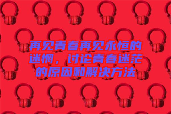再見青春再見永恒的迷惘，討論青春迷茫的原因和解決方法