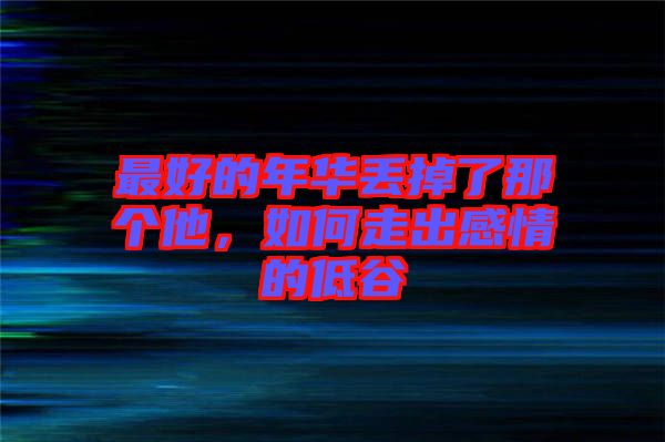 最好的年華丟掉了那個他，如何走出感情的低谷