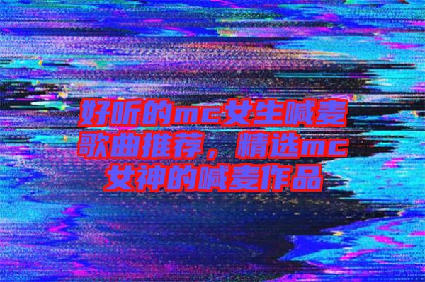 好聽的mc女生喊麥歌曲推薦，精選mc女神的喊麥作品